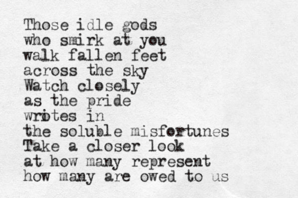 Those idle gods who smirk at you walk fallen feet across the sky Watch closely as the pride wro ites in the soluble misfortunes Take a closer look at how many represent how many are owed to us