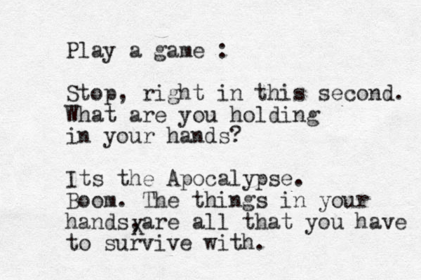 Play a game : Stop, right in this second. What are you holding in your hands? Its the Apocalypse. Boom. The things in your hands are all , that you have to survive with. X 