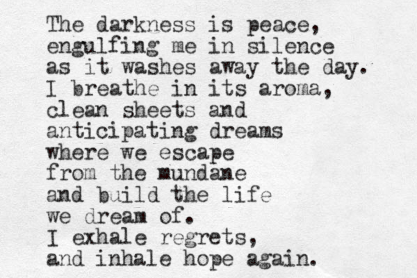 The darkness is peace, engulfing me in silence as it washes away the day. I breathe in its aroma, clean sheets and anticipating dreams where we escape from the mundane and build the life we dream of. I exhale regrets, and inhale hope again. 