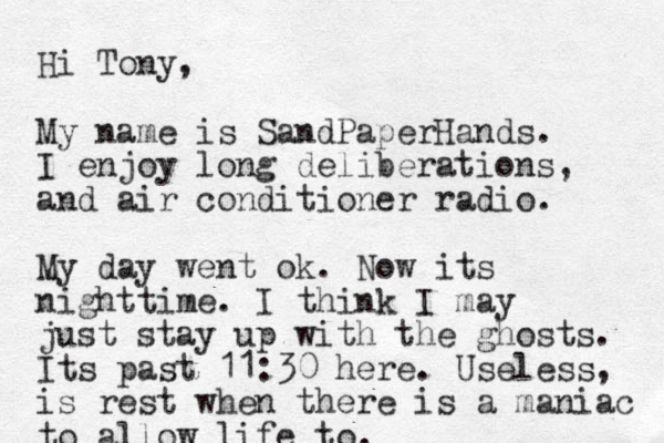 Hi Tony, My name is SandPaperHands. I enjoy long deliberations, and air conditioner radio. My day went ok. Now its nighttime. I think I may just stay up with the ghosts. Its past 11:30 here. Useless, is rest when there is a maniac to allow life to.
