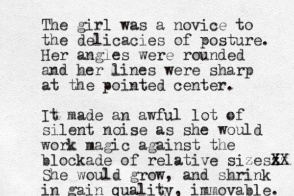 The girl was a novice to the delicacies of posture. Her angles were rounded and her lines were sharp at the pointed center. It made a n awful lot of silent noise as she would work magic against the blockade of relative sizesz X Xz X She would grow, and shrink in gain quality, immovable. 