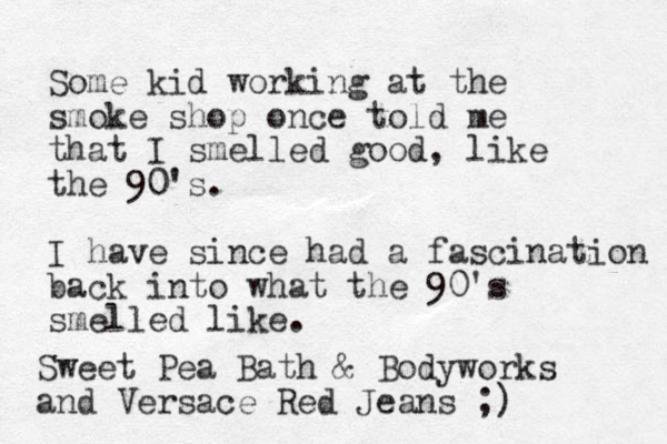 Some kid working at the smoke shop once told me that I smelled good, like the 90's. I have since had a fascination back into what the 90's smelled like. Sweet Pea Bath & Bodyworks and Versace Red Jeans ;)