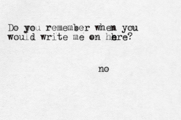 Do you remember when you would write me on hh e ere? no