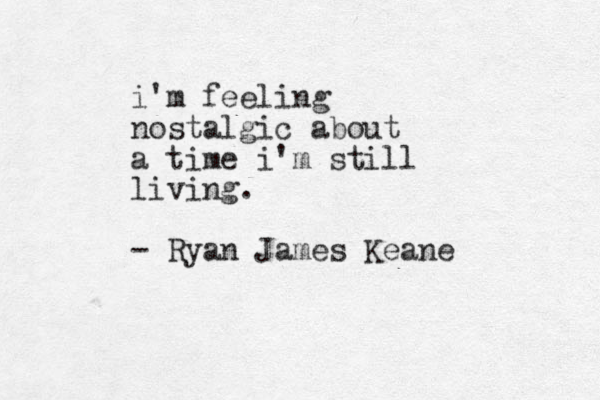 i'm feeling nostalgic about a time i'm still living. - Ryan James Keane 