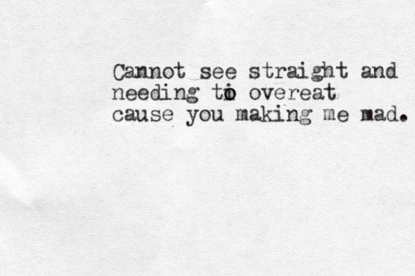 Cannot see straight and needing ti o o overeat cause you making me mad. 