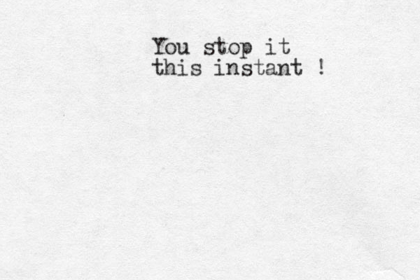 You stop it this instant !
