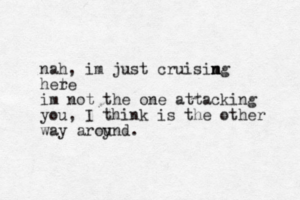 nah , im just cruisim n ng hete r im not the one attacking you, I think is the other way aroy und. 