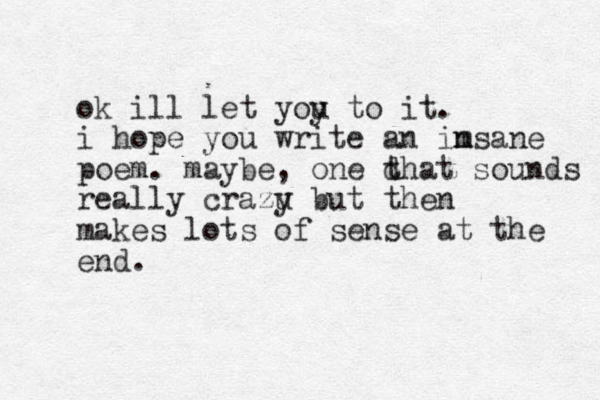 ok ill let yoy u to it. i hope you write an im nsane poem. maybe, one d that sounds really crazu y but then makes lots of sense at the end. 