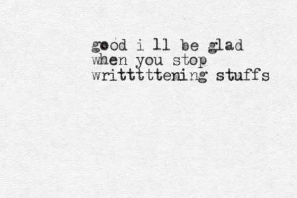 good i ll be glad when you stop writttttening stuffs 