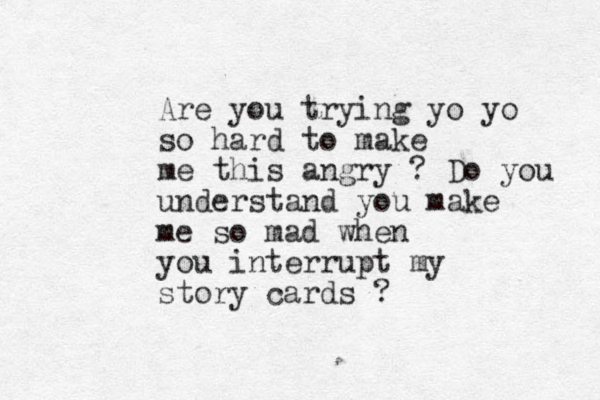 Are you trying yo yo so hard to make me this angry ? Do you understand you make me so mad when you interrupt my story cards ? 
