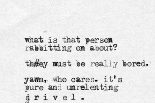 what is that person rabbitting on about? thaey # must be really bored. yaen w w , who cares. it's pure and unrelenting d d r i v e l .