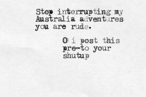 Stop interrupting my Australia adventures you are rude. O i post this pre-to your shutup