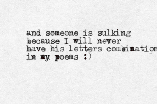 and someone is sulking because I will never have his letters combination in mu y poems :) 