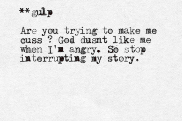 **gulp Are you trying to make me cuss ? God dusnt like me when I'm angry. So stop interrupting my story.