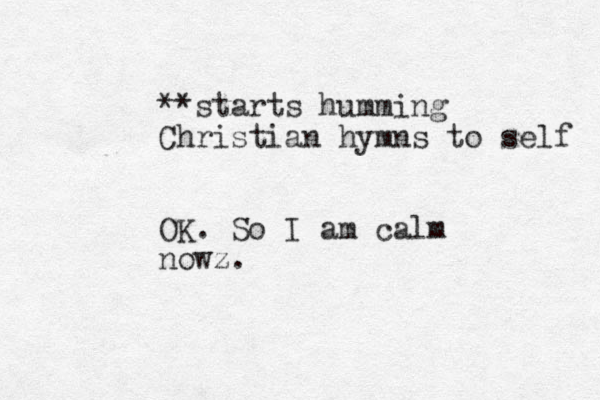 **starts humming Christian hymns to self OK. So I am calm nowz.