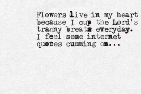 Flowers live in my heart because I cup the Lord's tranny breats everyday. I feel some internet quor tes cumming on... 