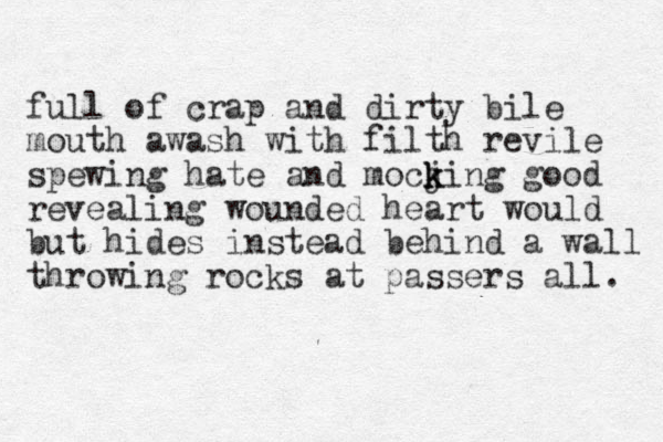 full of crap and dirty bile mouth awash with filth revile spewing hate and mocji k k k ng good revealing wounded heart would but hides instead behind a wall throwing rocks at passers all. 