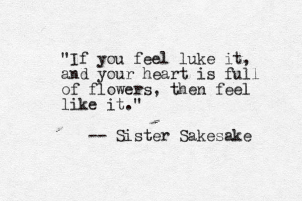 "If you feel luke it, and your heart is full of flowers, then feel like it." -- Sister Sakesake 