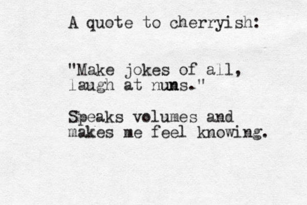 A quote to cherryish: "Make jokes of all, laugh at nun uns." Speaks volumes and makes me feel knowing. 