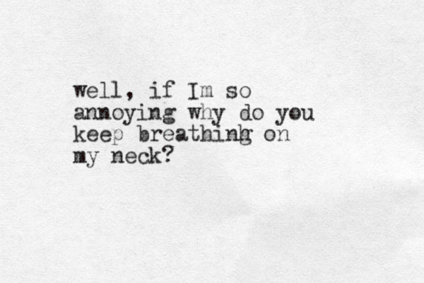 well, if Im so annoying why do you keep breathinh g on my neck?