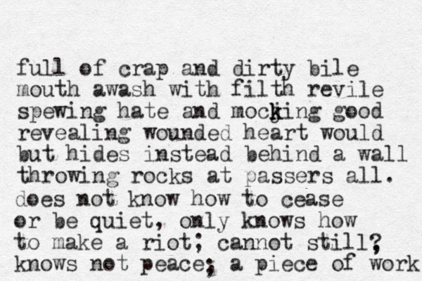 full of crap and dirty bile mouth awash with filth revile spewing hate and mocji k k k ng good revealing wounded heart would but hides instead behind a wall throwing rocks at passers all. does not know how to cease or be quiet, only knows how to make a riot; cannot still knows not peace, a piece of work ; ? , , 