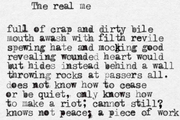 full of crap and dirty bile mouth awash with filth revile spewing hate and mocji k k k ng good revealing wounded heart would but hides instead behind a wall throwing rocks at passers all. does not know how to cease or be quiet, only knows how to make a riot; cannot still knows not peace, a piece of work ; ? , , The real me 