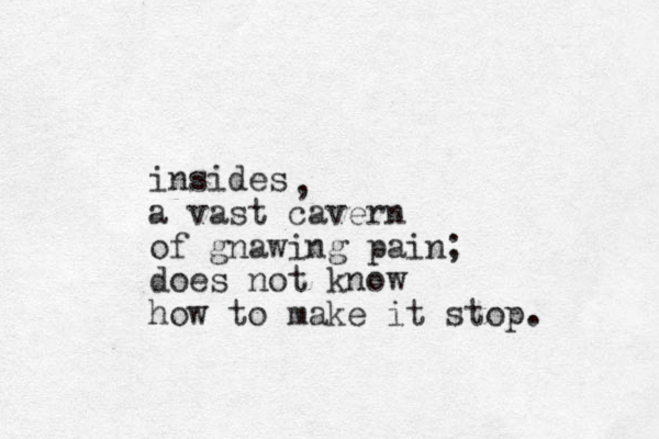 insides a vast cavern of gnawing pain; does not know how to make it stop. , 