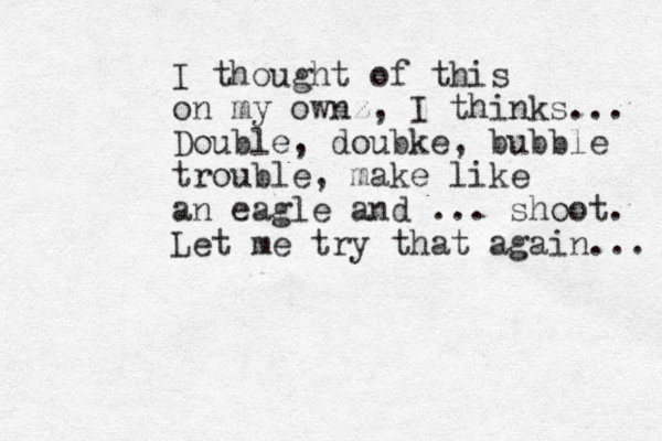 I thought of this on my ownz, I thinks... Double, doubke, bubble trouble, make like an eagle and ... shoot. Let me try that again... 
