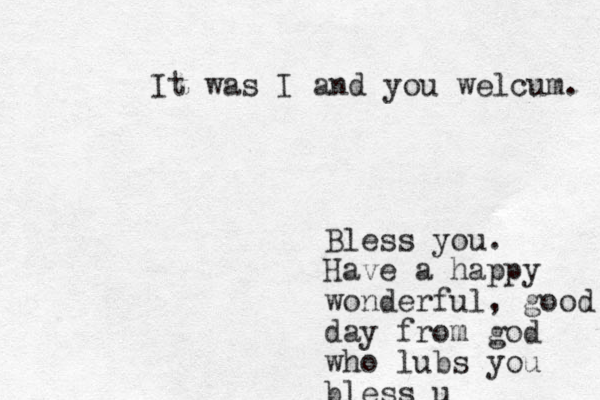 It was I and you welcum. Bless you. Have a happy wonderful, good day from god who lubs you bless u