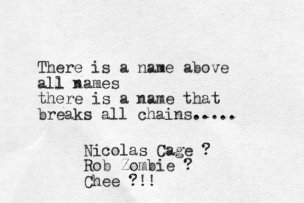 There is a name above all names there is a name that breaks all chains..... Nicolas Cage ? Rob Zombie ? Chee ?!!