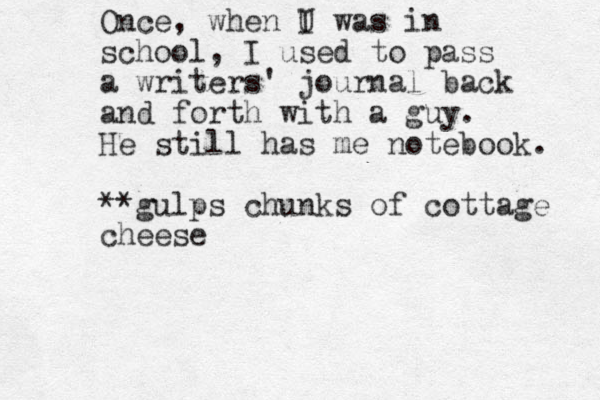 Once, when U I was in school, I used to pass a writers' journal back and forth with a guy. He still has me notebook. **gulps chunks of cottage cheese