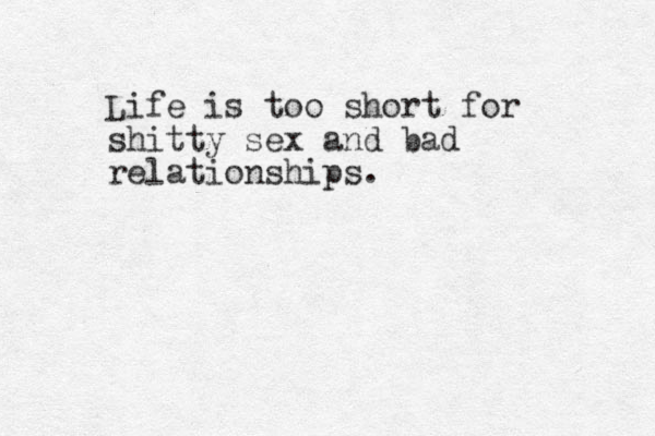 Life is too short for shitty sex and bad relationships. 