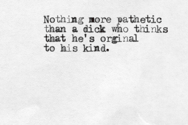 Nothing more pathetic than a dick who thinks that he's orginal to his kind.
