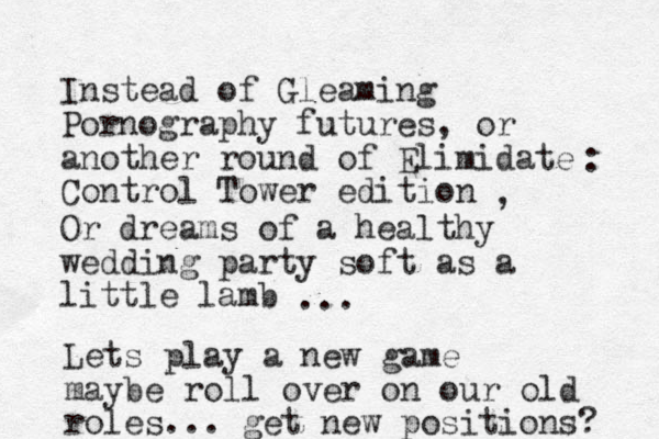 Instead of Gleaming Pornography futures, or another round of Elimidate Control Tower edition : , Or dreams of a healthy wedding party soft as a little lamb ... Lets play a new game maybe roll over on our old roles... get new positions? 