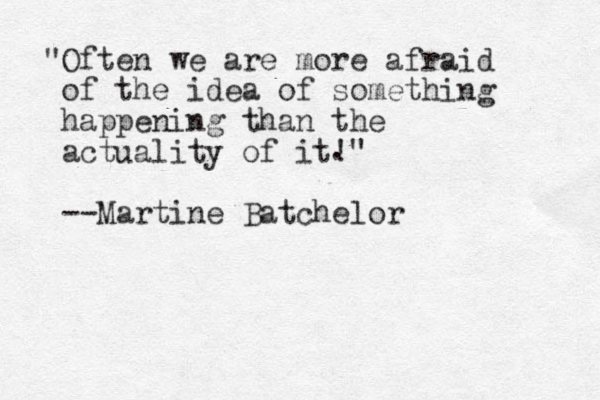 "Often we are more afraid of the idea of something happening than the actuality of it!" --Martine Batchelor . 