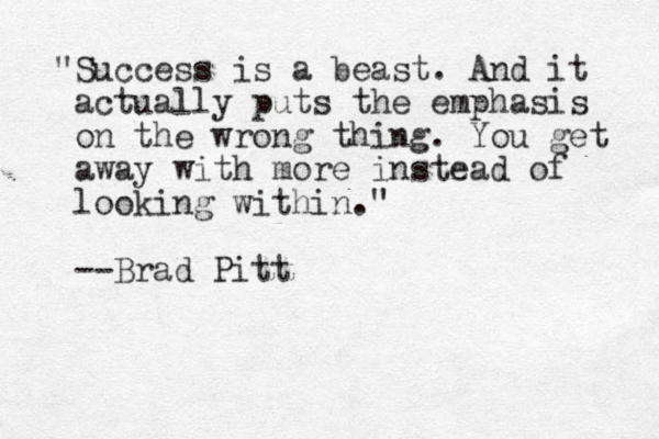 "Success is a beast. And it actually puts the emphasis on the wrong thing. You get away with more instead of looking within." --Brad Pitt