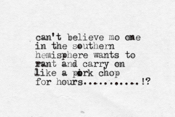 can't believe mo one in the southern hemisphere wants to rant and carry o n like a pirk chop o o for hours...........!? 