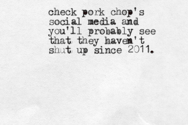 check pork chop's social media and you'll probably see that they haven't shut up since 2011. 