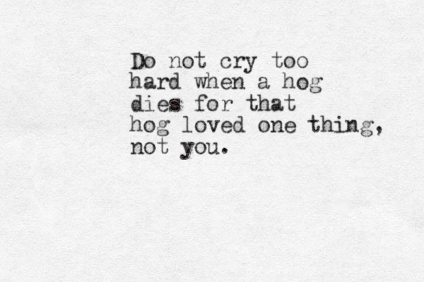 Do not cry too hard when a hog dies for that hog loved one thing, not you.