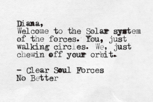 Diana, Welcome to the Solar system of the forces. You, just walking circles. We, just chewin off your orbit. - Clear Soul Forces No Better