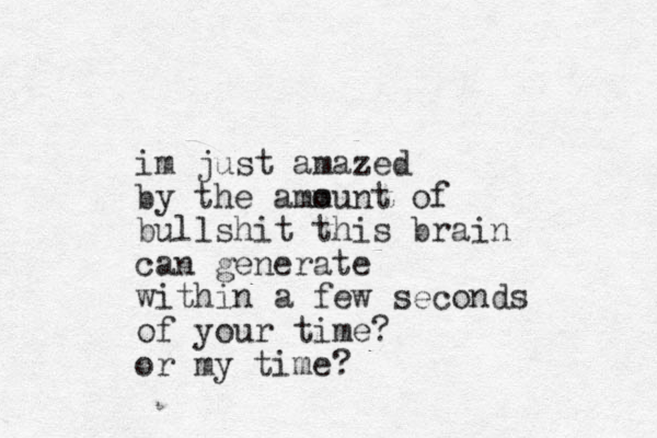 i m just amazed by the amm ount of bullshit this brain can generate within a few seconds of your time? or my time?