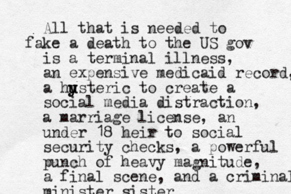 All that is needed to fake a death to the US gov is a terminal illness, a n expensive medicaid record, a husteric u y y to create a social media distraction, a marriage license, an under 18 heir to social security checks, a powerful punch of heavy magnitude, a final scene, and a criminal minister sister