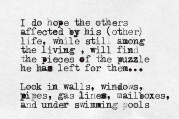 I do hope the others affected by his (other) life, while still among the living , will find the pieces of the puzzle he has left for them... Look in walls, windows, pipes, gas lines, mailboxes, and under swimming pools