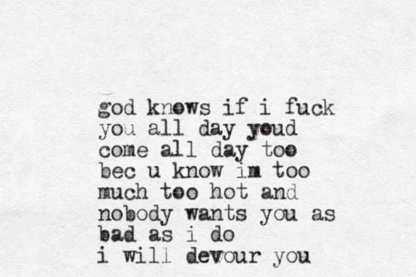 god knows if i fuck you all day youd come all day too bec u know im too much too hot and nobody wants you as bad as i do i will devour you 