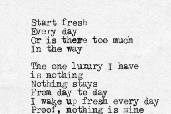 Start fresh Every day Or is there too much In the way The one luxury I have is nothing Nothing stays From day to day I wake up fresh every day Proof, nothing is mine