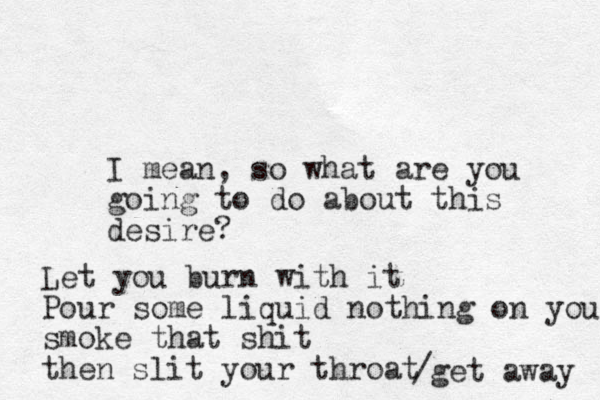 I mean, so what are you going to do about this desire? Let you burn with it Pour some liquid nothing on you smoke that shit then slit your throat /get away 