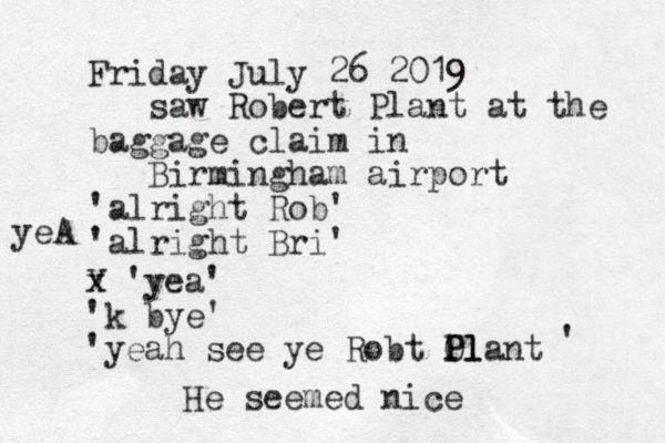 Friday July 26 2019 saw Robert Plant at the baggage claim in Birmingham airport 'alright Rob' 'alright Bri' v yeA x x 'yea' 'k bye' 'yeah see ye Robt Olant P Pl l ' He seemed nice 
