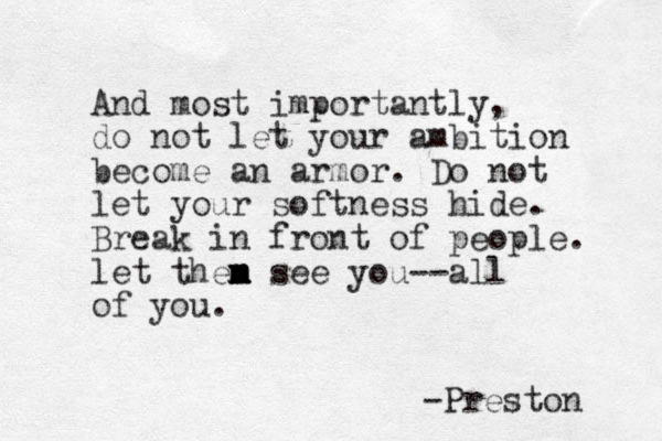 And most importantly, do not let your ambition become an armor. Do not let your softness hide. Break in front of people. let then m m m see you--all of you. -Preston 