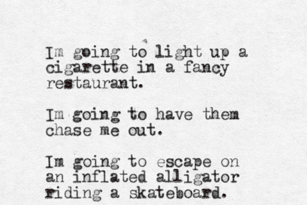 Im going to light up a cigarette in a fancy restaurant. Im going to have them chase me out. Im going to escape on a n inflated alligator riding a skateboard.