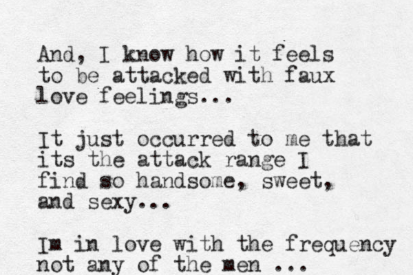 And, I know how it feels to be attacked with faux love feelings... It just occurred to me that its the attack range I find so handsome, sweet, and sexy... Im in love with the frequency not any of the men ...